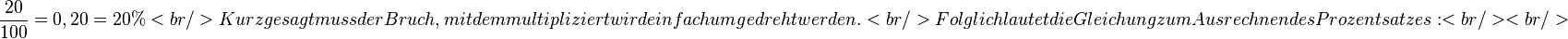 \frac{20}{100} = 0,20 = 20%
<br />
Kurz gesagt muss der Bruch, mit dem multipliziert wird einfach umgedreht werden.<br />
Folglich lautet die Gleichung zum Ausrechnen des Prozentsatzes:
<br /><br />